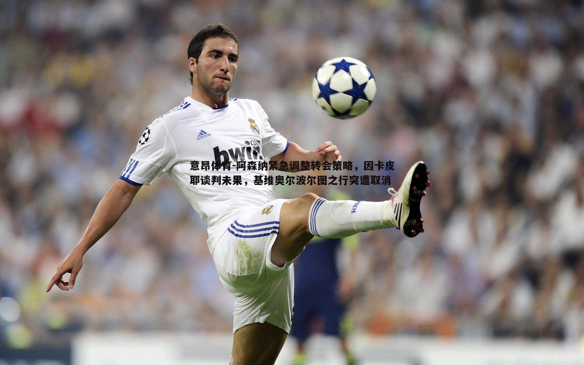 阿森纳紧急调整转会策略，因卡皮耶谈判未果，基维奥尔波尔图之行突遭取消